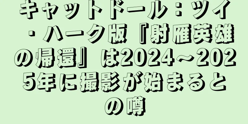 キャットドール：ツイ・ハーク版『射雁英雄の帰還』は2024～2025年に撮影が始まるとの噂