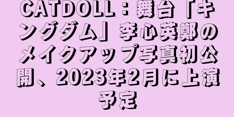 CATDOLL：舞台「キングダム」李心英鄭のメイクアップ写真初公開、2023年2月に上演予定