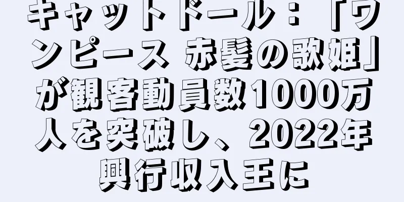 キャットドール：「ワンピース 赤髪の歌姫」が観客動員数1000万人を突破し、2022年興行収入王に