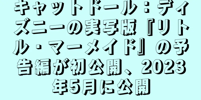 キャットドール：ディズニーの実写版『リトル・マーメイド』の予告編が初公開、2023年5月に公開