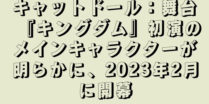 キャットドール：舞台『キングダム』初演のメインキャラクターが明らかに、2023年2月に開幕