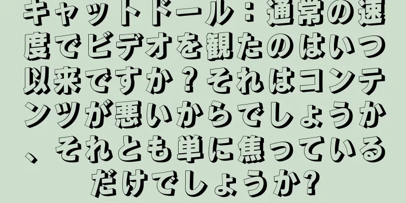 キャットドール：通常の速度でビデオを観たのはいつ以来ですか？それはコンテンツが悪いからでしょうか、それとも単に焦っているだけでしょうか?