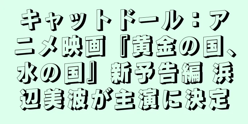 キャットドール：アニメ映画『黄金の国、水の国』新予告編 浜辺美波が主演に決定