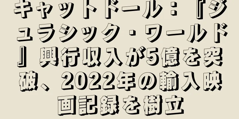 キャットドール：『ジュラシック・ワールド』興行収入が5億を突破、2022年の輸入映画記録を樹立