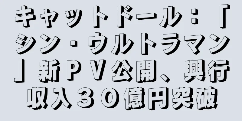 キャットドール：「シン・ウルトラマン」新ＰＶ公開、興行収入３０億円突破