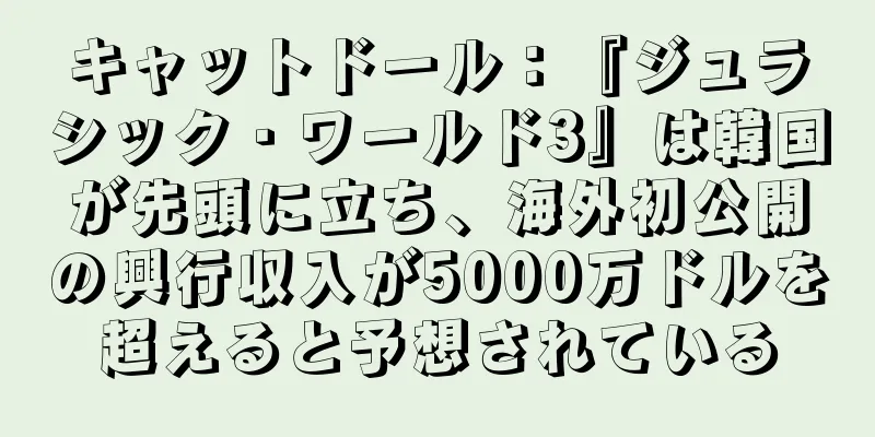 キャットドール：『ジュラシック・ワールド3』は韓国が先頭に立ち、海外初公開の興行収入が5000万ドルを超えると予想されている