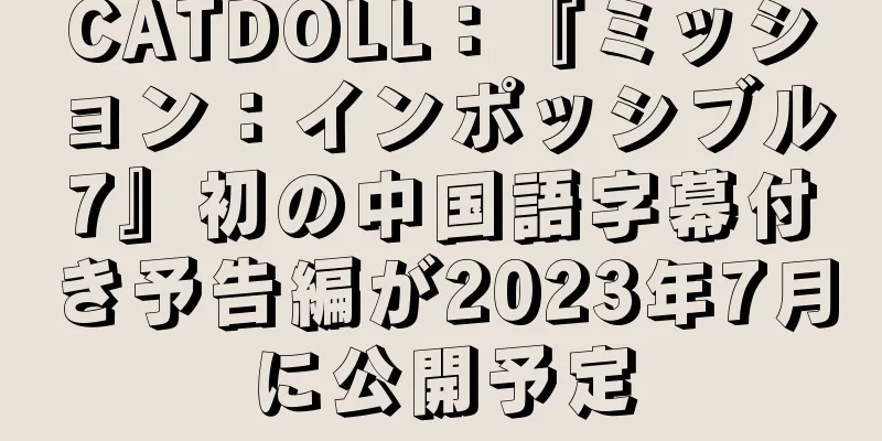 CATDOLL：『ミッション：インポッシブル7』初の中国語字幕付き予告編が2023年7月に公開予定