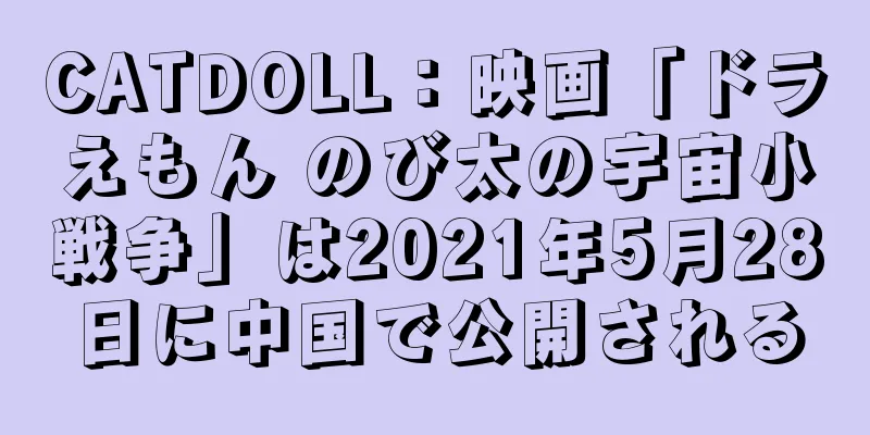 CATDOLL：映画「ドラえもん のび太の宇宙小戦争」は2021年5月28日に中国で公開される