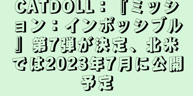 CATDOLL：『ミッション：インポッシブル』第7弾が決定、北米では2023年7月に公開予定