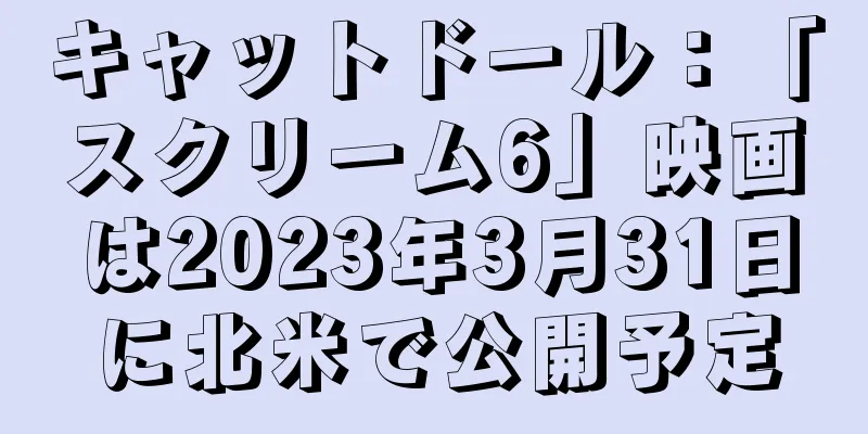 キャットドール：「スクリーム6」映画は2023年3月31日に北米で公開予定