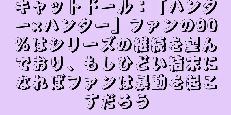 キャットドール：「ハンター×ハンター」ファンの90％はシリーズの継続を望んでおり、もしひどい結末になればファンは暴動を起こすだろう