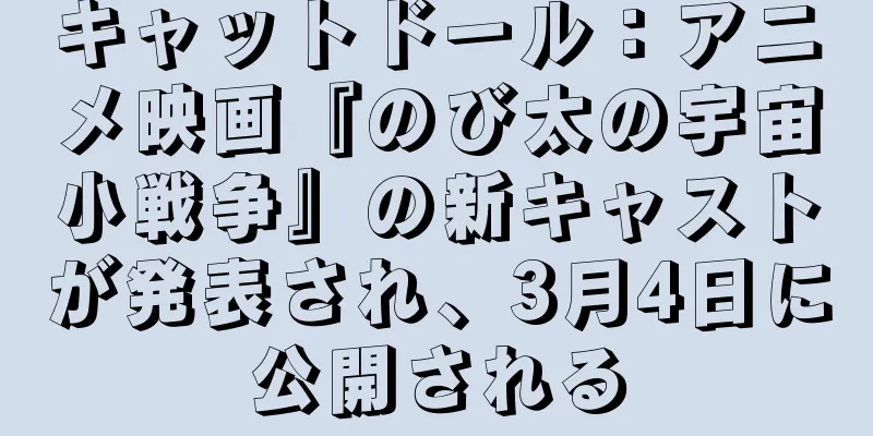 キャットドール：アニメ映画『のび太の宇宙小戦争』の新キャストが発表され、3月4日に公開される