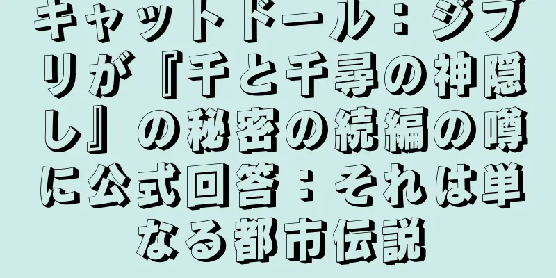 キャットドール：ジブリが『千と千尋の神隠し』の秘密の続編の噂に公式回答：それは単なる都市伝説