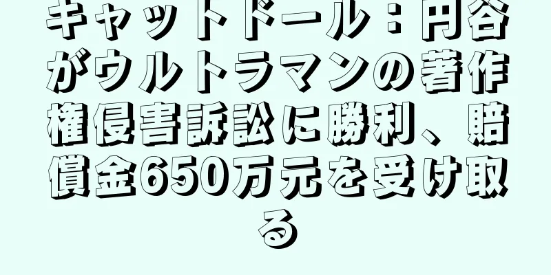 キャットドール：円谷がウルトラマンの著作権侵害訴訟に勝利、賠償金650万元を受け取る