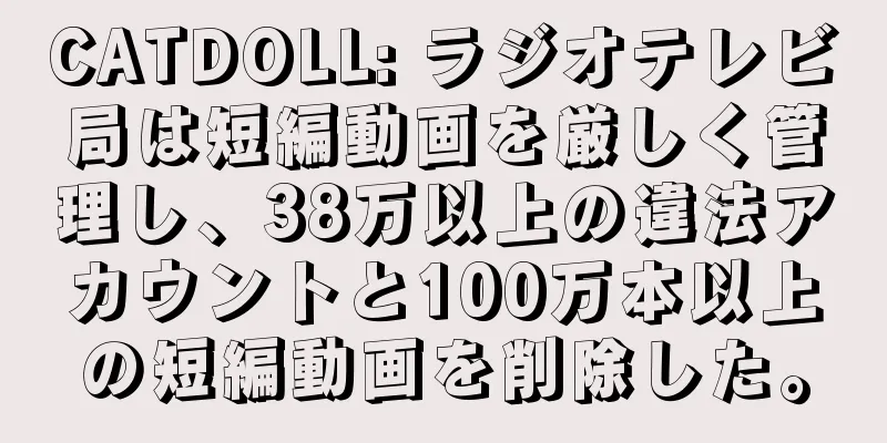 CATDOLL: ラジオテレビ局は短編動画を厳しく管理し、38万以上の違法アカウントと100万本以上の短編動画を削除した。