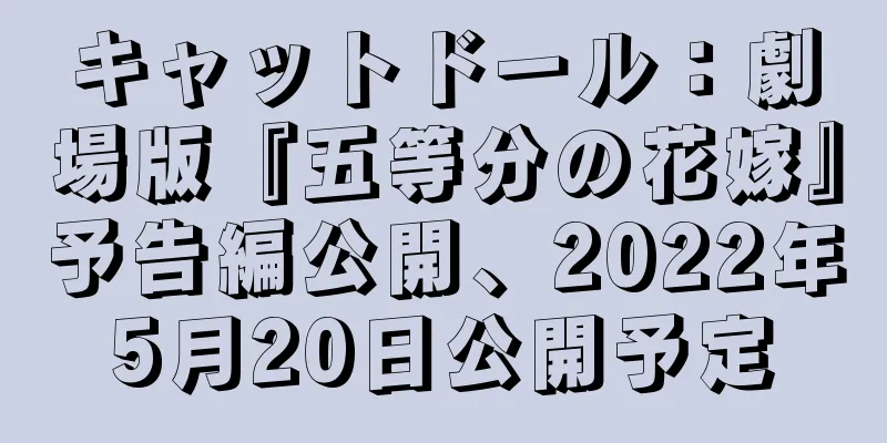 キャットドール：劇場版『五等分の花嫁』予告編公開、2022年5月20日公開予定