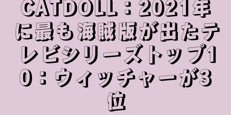 CATDOLL：2021年に最も海賊版が出たテレビシリーズトップ10：ウィッチャーが3位