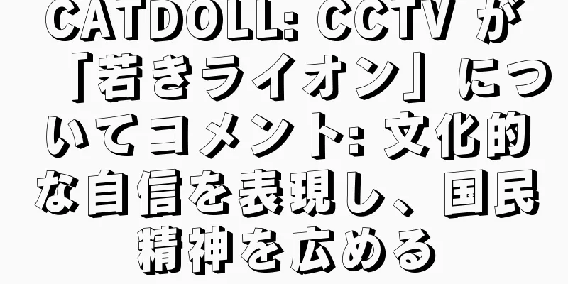 CATDOLL: CCTV が「若きライオン」についてコメント: 文化的な自信を表現し、国民精神を広める