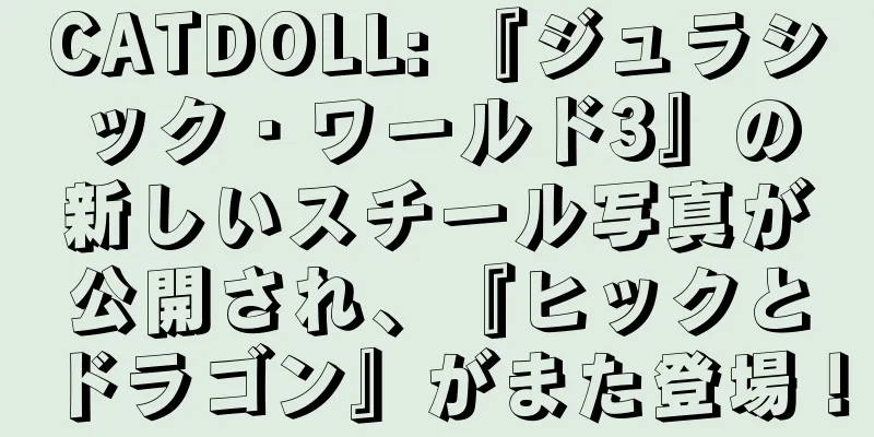 CATDOLL: 『ジュラシック・ワールド3』の新しいスチール写真が公開され、『ヒックとドラゴン』がまた登場！