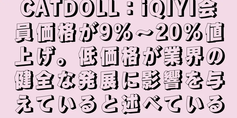 CATDOLL：iQIYI会員価格が9％～20％値上げ。低価格が業界の健全な発展に影響を与えていると述べている