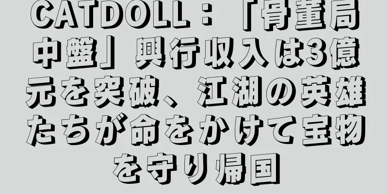 CATDOLL：「骨董局中盤」興行収入は3億元を突破、江湖の英雄たちが命をかけて宝物を守り帰国