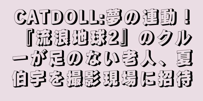 CATDOLL:夢の連動！ 『流浪地球2』のクルーが足のない老人、夏伯宇を撮影現場に招待