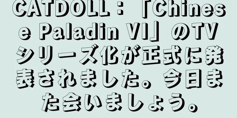 CATDOLL：「Chinese Paladin VI」のTVシリーズ化が正式に発表されました。今日また会いましょう。