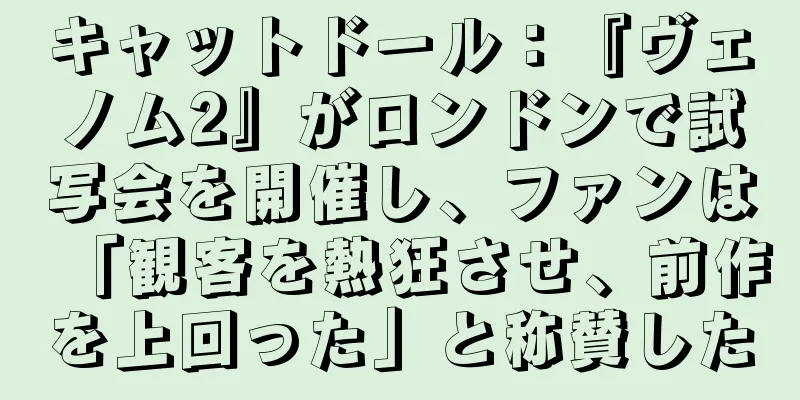 キャットドール：『ヴェノム2』がロンドンで試写会を開催し、ファンは「観客を熱狂させ、前作を上回った」と称賛した