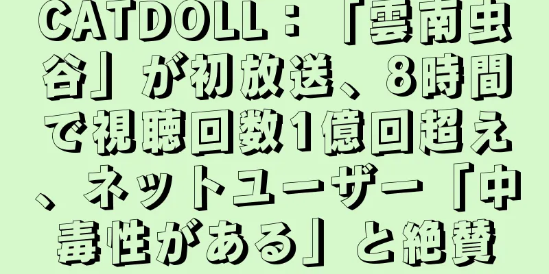 CATDOLL：「雲南虫谷」が初放送、8時間で視聴回数1億回超え、ネットユーザー「中毒性がある」と絶賛
