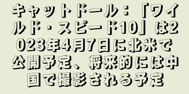 キャットドール：「ワイルド・スピード10」は2023年4月7日に北米で公開予定、将来的には中国で撮影される予定