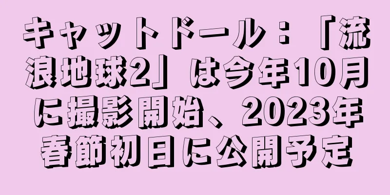 キャットドール：「流浪地球2」は今年10月に撮影開始、2023年春節初日に公開予定