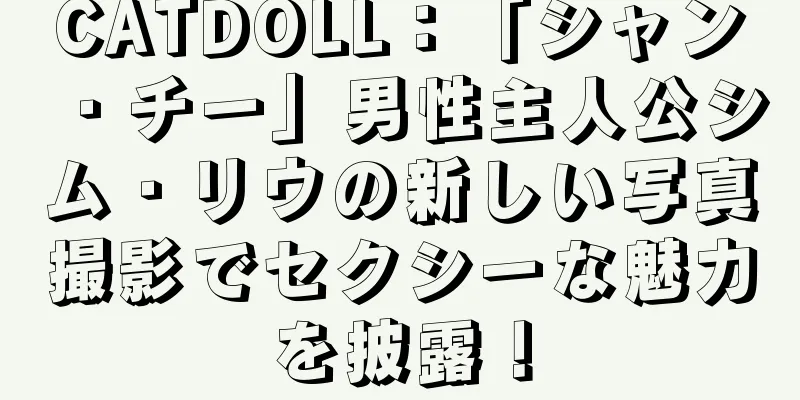 CATDOLL：「シャン・チー」男性主人公シム・リウの新しい写真撮影でセクシーな魅力を披露！