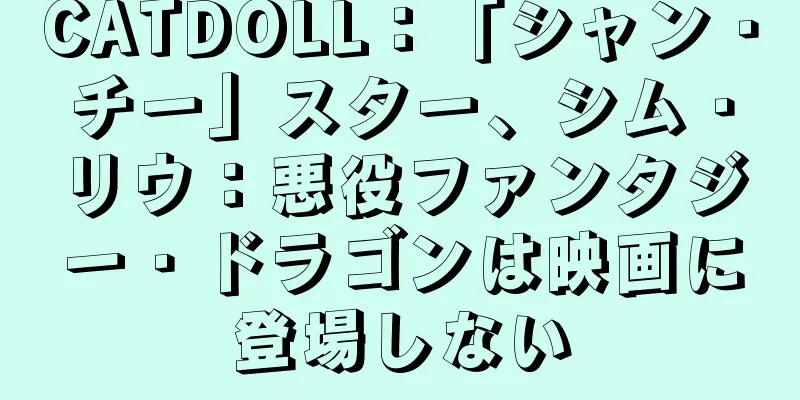 CATDOLL：「シャン・チー」スター、シム・リウ：悪役ファンタジー・ドラゴンは映画に登場しない