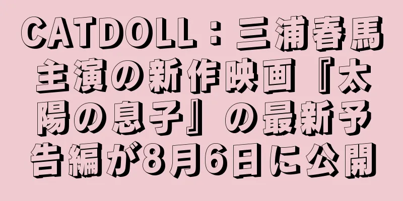CATDOLL：三浦春馬主演の新作映画『太陽の息子』の最新予告編が8月6日に公開