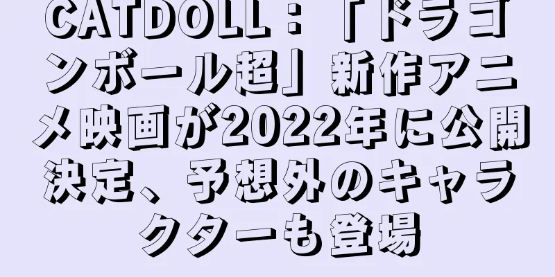 CATDOLL：「ドラゴンボール超」新作アニメ映画が2022年に公開決定、予想外のキャラクターも登場