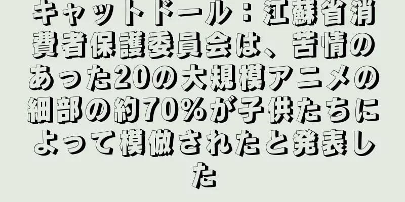 キャットドール：江蘇省消費者保護委員会は、苦情のあった20の大規模アニメの細部の約70％が子供たちによって模倣されたと発表した