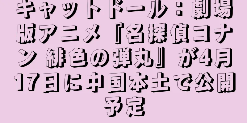 キャットドール：劇場版アニメ『名探偵コナン 緋色の弾丸』が4月17日に中国本土で公開予定