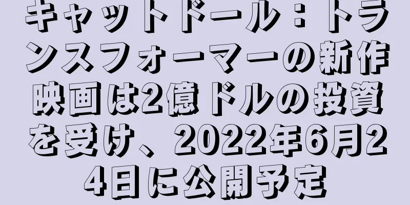 キャットドール：トランスフォーマーの新作映画は2億ドルの投資を受け、2022年6月24日に公開予定