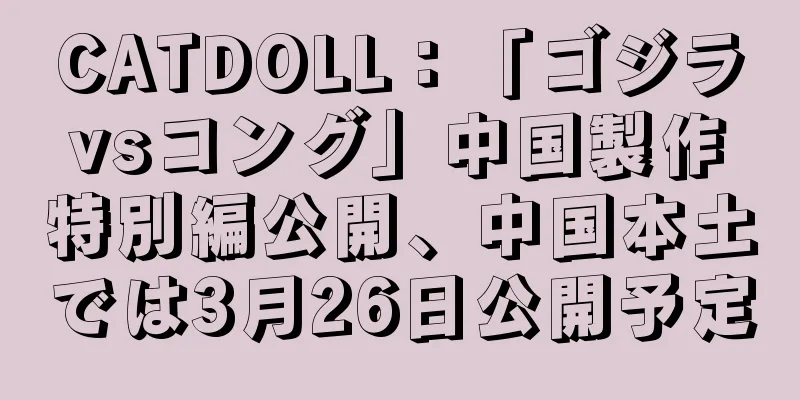 CATDOLL：「ゴジラvsコング」中国製作特別編公開、中国本土では3月26日公開予定