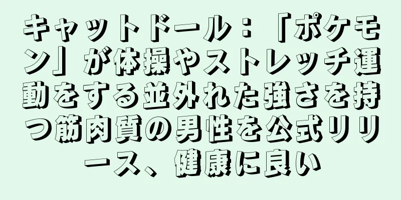 キャットドール：「ポケモン」が体操やストレッチ運動をする並外れた強さを持つ筋肉質の男性を公式リリース、健康に良い