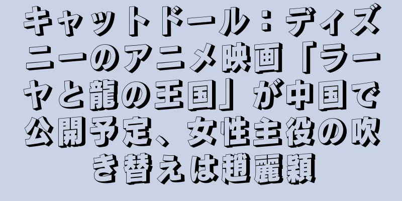 キャットドール：ディズニーのアニメ映画「ラーヤと龍の王国」が中国で公開予定、女性主役の吹き替えは趙麗穎