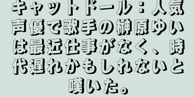 キャットドール：人気声優で歌手の榊原ゆいは最近仕事がなく、時代遅れかもしれないと嘆いた。