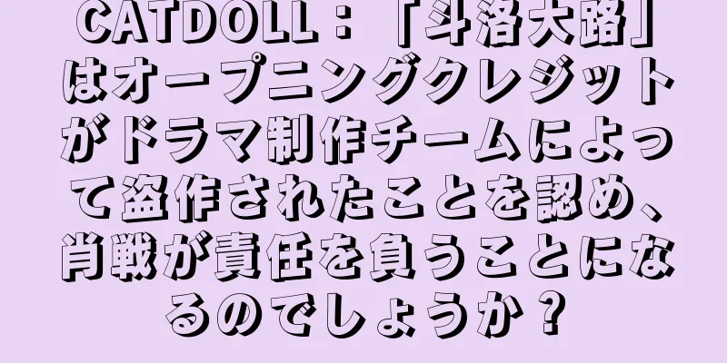 CATDOLL：「斗洛大路」はオープニングクレジットがドラマ制作チームによって盗作されたことを認め、肖戦が責任を負うことになるのでしょうか？