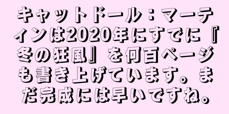キャットドール：マーティンは2020年にすでに『冬の狂風』を何百ページも書き上げています。まだ完成には早いですね。