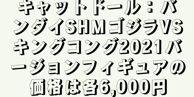 キャットドール：バンダイSHMゴジラVSキングコング2021バージョンフィギュアの価格は各6,000円