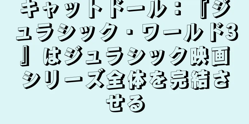キャットドール：『ジュラシック・ワールド3』はジュラシック映画シリーズ全体を完結させる