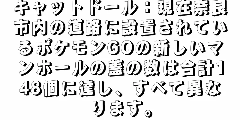 キャットドール：現在奈良市内の道路に設置されているポケモンGOの新しいマンホールの蓋の数は合計148個に達し、すべて異なります。