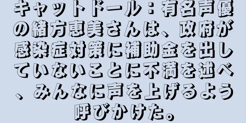 キャットドール：有名声優の緒方恵美さんは、政府が感染症対策に補助金を出していないことに不満を述べ、みんなに声を上げるよう呼びかけた。