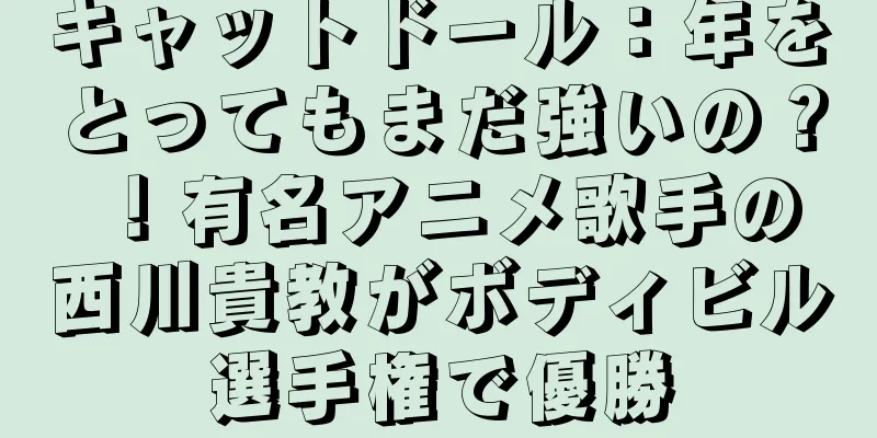 キャットドール：年をとってもまだ強いの？ ！有名アニメ歌手の西川貴教がボディビル選手権で優勝