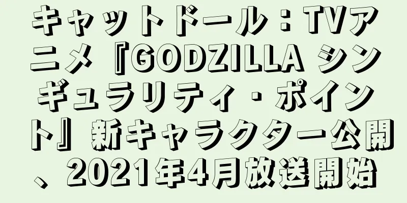 キャットドール：TVアニメ『GODZILLA シンギュラリティ・ポイント』新キャラクター公開、2021年4月放送開始